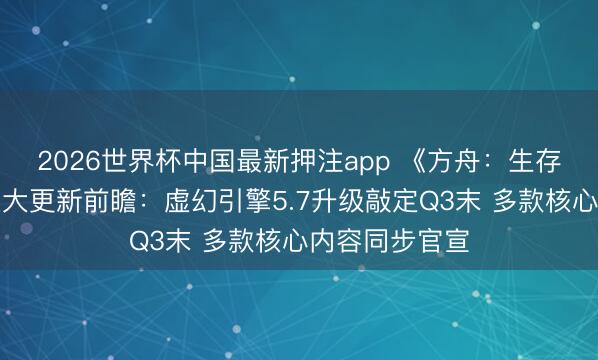 2026世界杯中国最新押注app 《方舟：生存飞升》发布重大更新前瞻：虚幻引擎5.7升级敲定Q3末 多款核心内容同步官宣