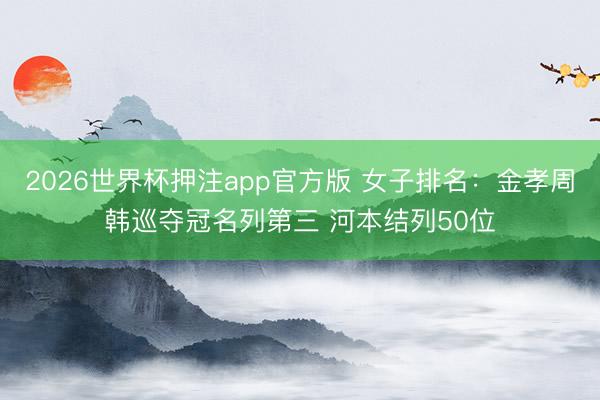 2026世界杯押注app官方版 女子排名：金孝周韩巡夺冠名列第三 河本结列50位