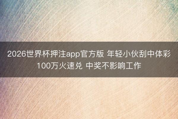 2026世界杯押注app官方版 年轻小伙刮中体彩100万火速兑 中奖不影响工作
