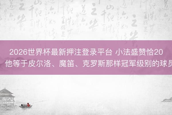 2026世界杯最新押注登录平台 小法盛赞恰20：他等于皮尔洛、魔笛、克罗斯那样冠军级别的球员​