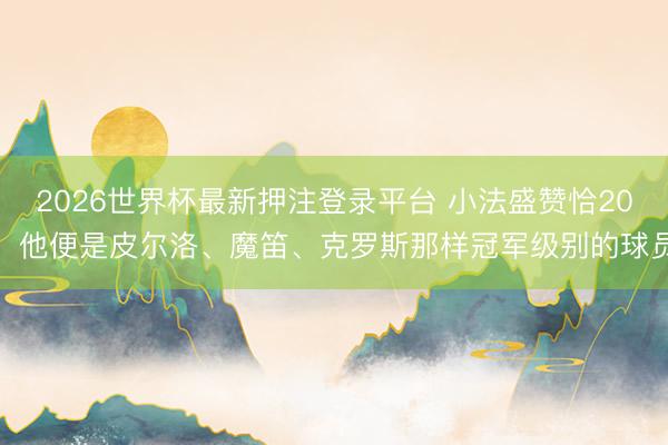 2026世界杯最新押注登录平台 小法盛赞恰20：他便是皮尔洛、魔笛、克罗斯那样冠军级别的球员​
