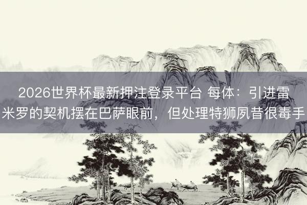 2026世界杯最新押注登录平台 每体：引进雷米罗的契机摆在巴萨眼前，但处理特狮夙昔很毒手