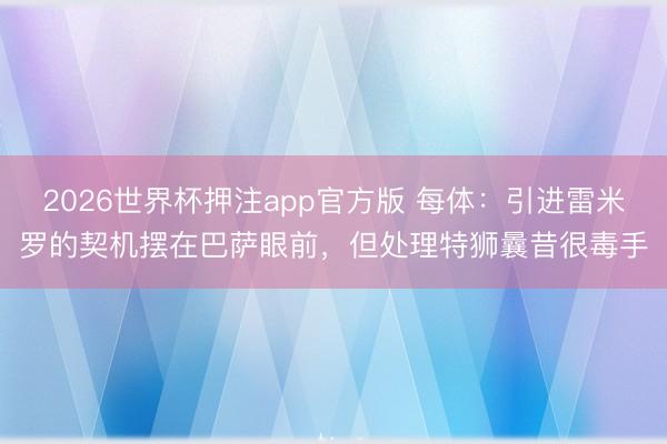 2026世界杯押注app官方版 每体：引进雷米罗的契机摆在巴萨眼前，但处理特狮曩昔很毒手