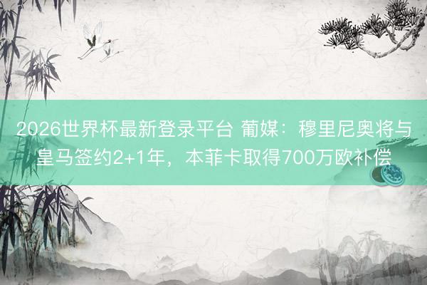 2026世界杯最新登录平台 葡媒：穆里尼奥将与皇马签约2+1年，本菲卡取得700万欧补偿