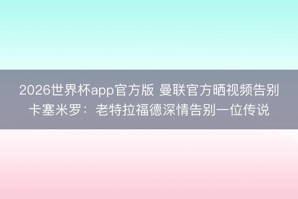 2026世界杯app官方版 曼联官方晒视频告别卡塞米罗：老特拉福德深情告别一位传说