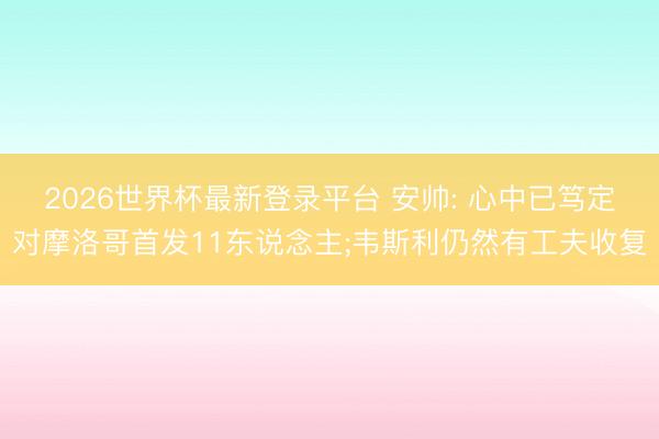 2026世界杯最新登录平台 安帅: 心中已笃定对摩洛哥首发11东说念主;韦斯利仍然有工夫收复
