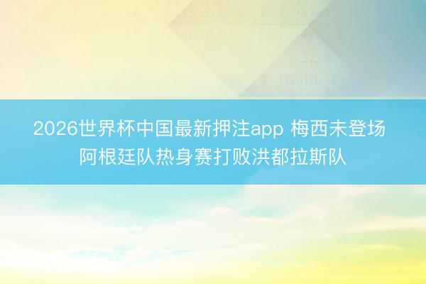 2026世界杯中国最新押注app 梅西未登场 阿根廷队热身赛打败洪都拉斯队