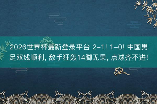 2026世界杯最新登录平台 2-1! 1-0! 中国男足双线顺利, 敌手狂轰14脚无果, 点球齐不进!