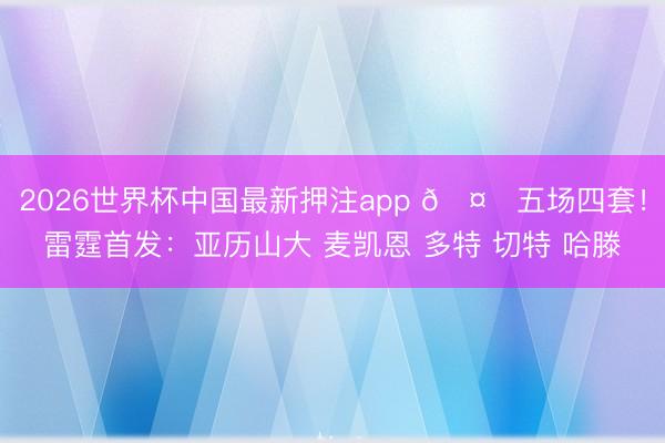 2026世界杯中国最新押注app 🤔五场四套！雷霆首发：亚历山大 麦凯恩 多特 切特 哈滕