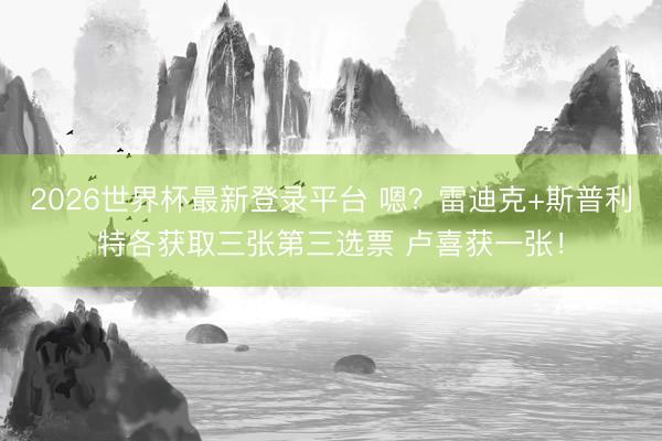 2026世界杯最新登录平台 嗯？雷迪克+斯普利特各获取三张第三选票 卢喜获一张！