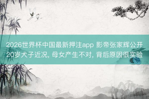 2026世界杯中国最新押注app 影帝张家辉公开20岁犬子近况， 母女产生不对， 背后原因很实验