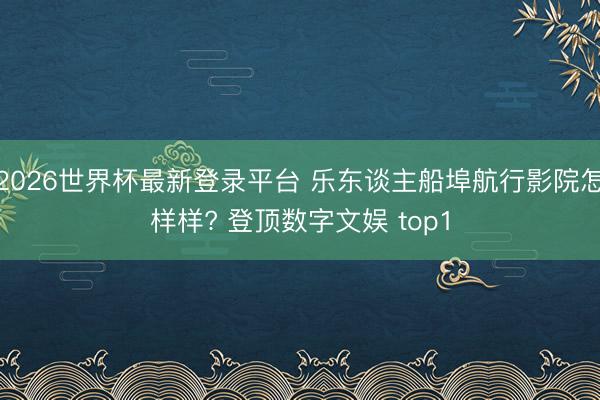 2026世界杯最新登录平台 乐东谈主船埠航行影院怎样样? 登顶数字文娱 top1