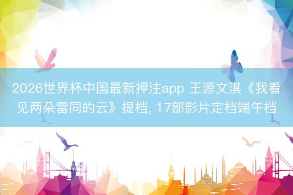 2026世界杯中国最新押注app 王源文淇《我看见两朵雷同的云》提档， 17部影片定档端午档