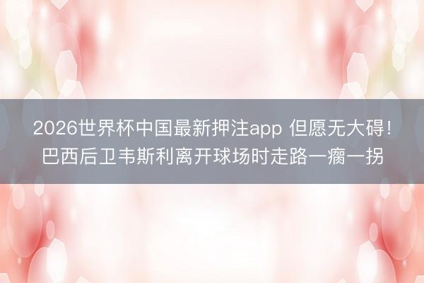 2026世界杯中国最新押注app 但愿无大碍！巴西后卫韦斯利离开球场时走路一瘸一拐