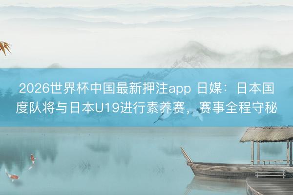 2026世界杯中国最新押注app 日媒：日本国度队将与日本U19进行素养赛，赛事全程守秘