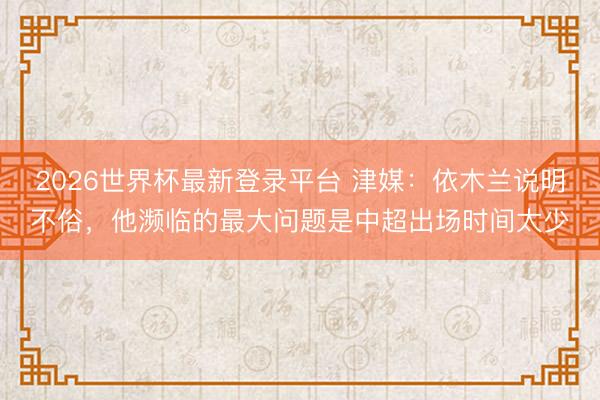 2026世界杯最新登录平台 津媒：依木兰说明不俗，他濒临的最大问题是中超出场时间太少