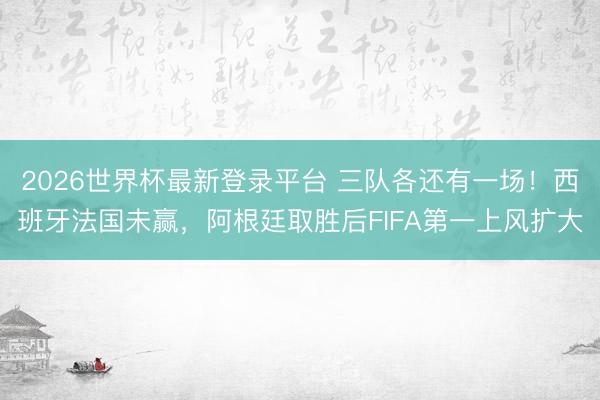 2026世界杯最新登录平台 三队各还有一场！西班牙法国未赢，阿根廷取胜后FIFA第一上风扩大