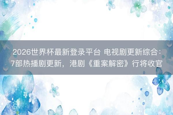 2026世界杯最新登录平台 电视剧更新综合：7部热播剧更新，港剧《重案解密》行将收官