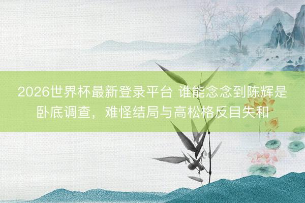 2026世界杯最新登录平台 谁能念念到陈辉是卧底调查,难怪结局与高松格反目失和