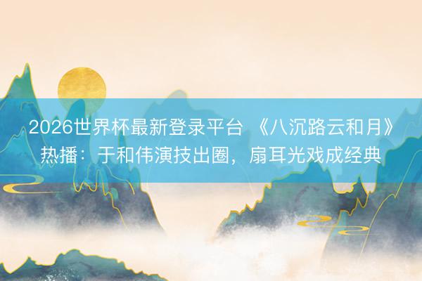 2026世界杯最新登录平台 《八沉路云和月》热播：于和伟演技出圈，扇耳光戏成经典