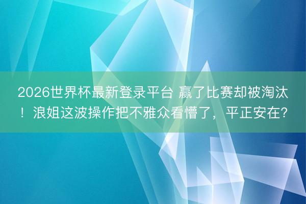 2026世界杯最新登录平台 赢了比赛却被淘汰！浪姐这波操作把不雅众看懵了，平正安在?
