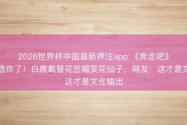 2026世界杯中国最新押注app 《奔走吧》泉州路透炸了!白鹿戴簪花笠帽变花仙子,网友:这才是文化输出