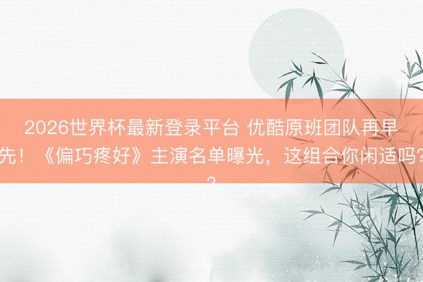 2026世界杯最新登录平台 优酷原班团队再早先！《偏巧疼好》主演名单曝光，这组合你闲适吗？