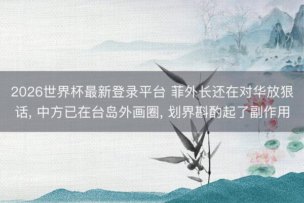 2026世界杯最新登录平台 菲外长还在对华放狠话， 中方已在台岛外画圈， 划界斟酌起了副作用