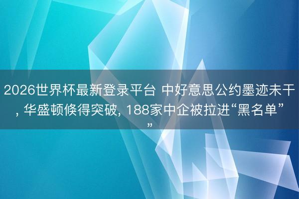 2026世界杯最新登录平台 中好意思公约墨迹未干， 华盛顿倏得突破， 188家中企被拉进“黑名单”