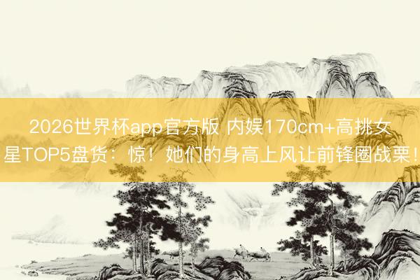 2026世界杯app官方版 内娱170cm+高挑女星TOP5盘货：惊！她们的身高上风让前锋圈战栗！