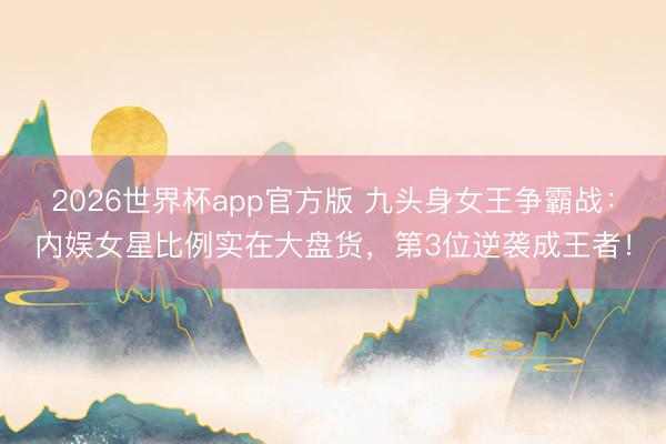 2026世界杯app官方版 九头身女王争霸战：内娱女星比例实在大盘货，第3位逆袭成王者！