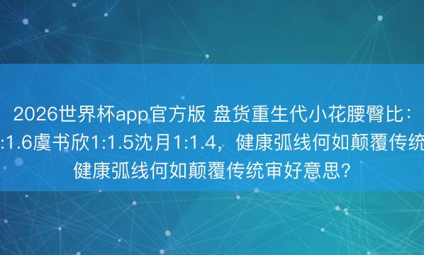2026世界杯app官方版 盘货重生代小花腰臀比：赵露念念1:1.6虞书欣1:1.5沈月1:1.4，健康弧线何如颠覆传统审好意思？