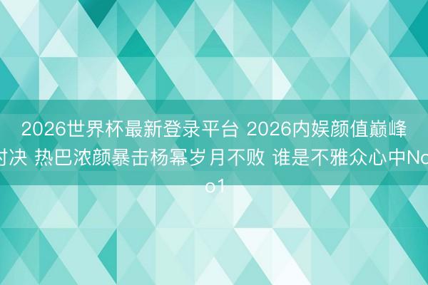 2026世界杯最新登录平台 2026内娱颜值巅峰对决 热巴浓颜暴击杨幂岁月不败 谁是不雅众心中No1