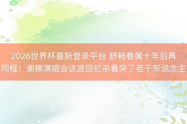 2026世界杯最新登录平台 舒畅眷属十年后再同框！谢娜演唱会这波回忆杀看哭了若干东说念主