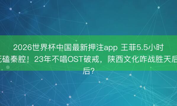 2026世界杯中国最新押注app 王菲5.5小时死磕秦腔！23年不唱OST破戒，陕西文化咋战胜天后？