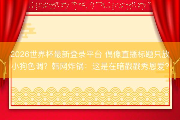 2026世界杯最新登录平台 偶像直播标题只放小狗色调？韩网炸锅：这是在暗戳戳秀恩爱？
