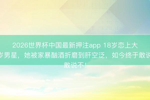 2026世界杯中国最新押注app 18岁恋上大12岁男星，她被家暴酗酒折磨到肝空泛，如今终于敢说不！