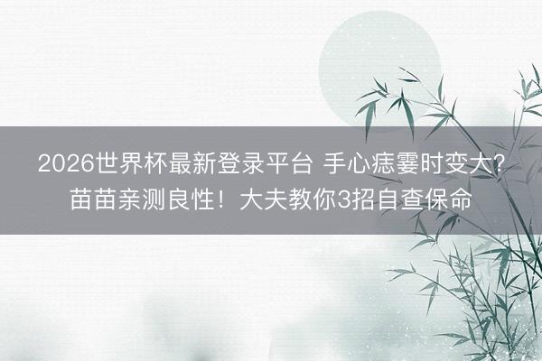 2026世界杯最新登录平台 手心痣霎时变大？苗苗亲测良性！大夫教你3招自查保命