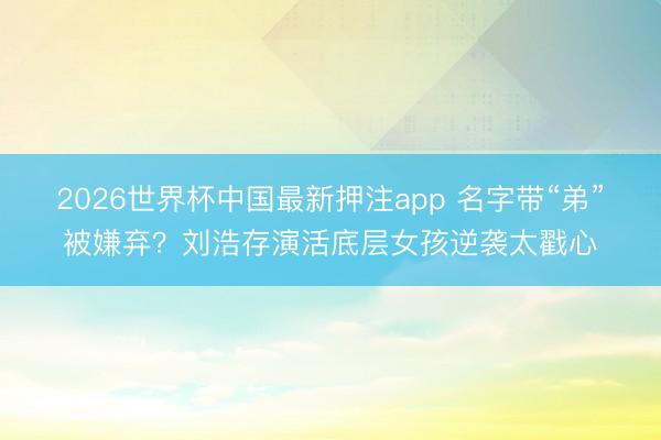 2026世界杯中国最新押注app 名字带“弟”被嫌弃？刘浩存演活底层女孩逆袭太戳心