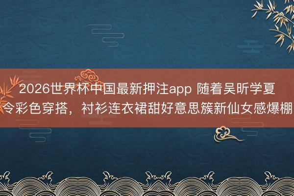 2026世界杯中国最新押注app 随着吴昕学夏令彩色穿搭，衬衫连衣裙甜好意思簇新仙女感爆棚
