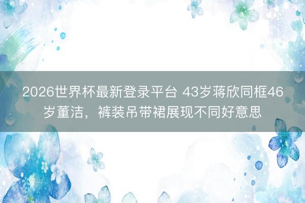 2026世界杯最新登录平台 43岁蒋欣同框46岁董洁,裤装吊带裙展现不同好意思