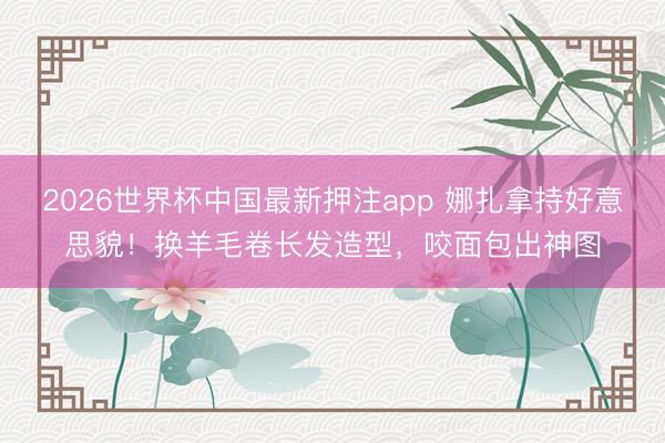 2026世界杯中国最新押注app 娜扎拿持好意思貌！换羊毛卷长发造型，咬面包出神图