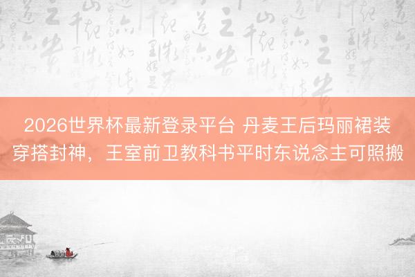 2026世界杯最新登录平台 丹麦王后玛丽裙装穿搭封神,王室前卫教科书平时东说念主可照搬