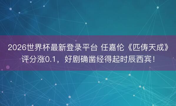 2026世界杯最新登录平台 任嘉伦《匹俦天成》评分涨0.1,好剧确凿经得起时辰西宾!