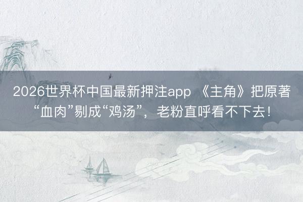 2026世界杯中国最新押注app 《主角》把原著“血肉”剔成“鸡汤”,老粉直呼看不下去!