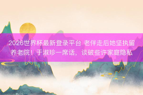 2026世界杯最新登录平台 老伴走后她坚执留养老院！于淑珍一席话，谈破些许家庭隐私
