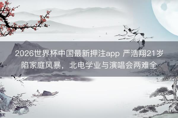 2026世界杯中国最新押注app 严浩翔21岁陷家庭风暴,北电学业与演唱会两难全