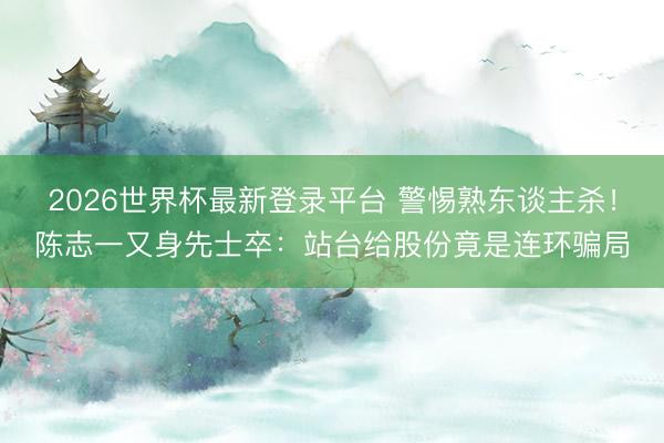 2026世界杯最新登录平台 警惕熟东谈主杀!陈志一又身先士卒:站台给股份竟是连环骗局