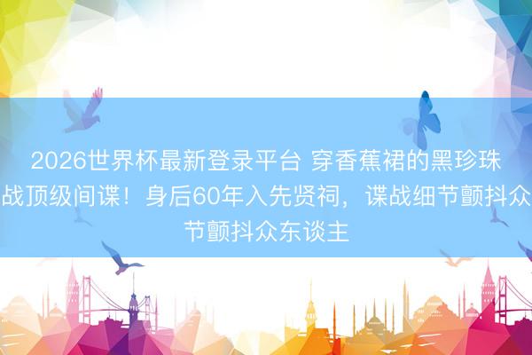 2026世界杯最新登录平台 穿香蕉裙的黑珍珠竟是二战顶级间谍!身后60年入先贤祠,谍战细节颤抖众东谈主