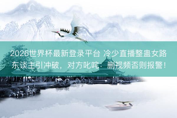 2026世界杯最新登录平台 冷少直播整蛊女路东谈主引冲破,对方叱咤:删视频否则报警!
